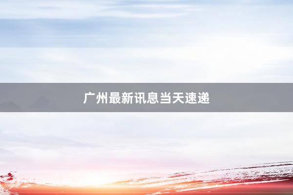 广州最新讯息当天速递
