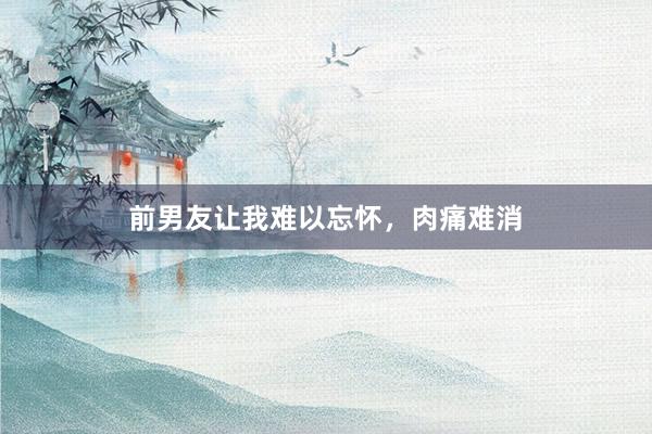 前男友让我难以忘怀,肉痛难消