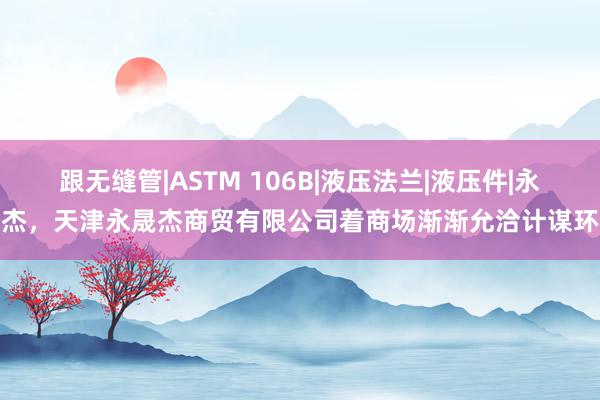 跟无缝管|ASTM 106B|液压法兰|液压件|永晟杰,天津永晟杰商贸有限公司着商场渐渐允洽计谋环境