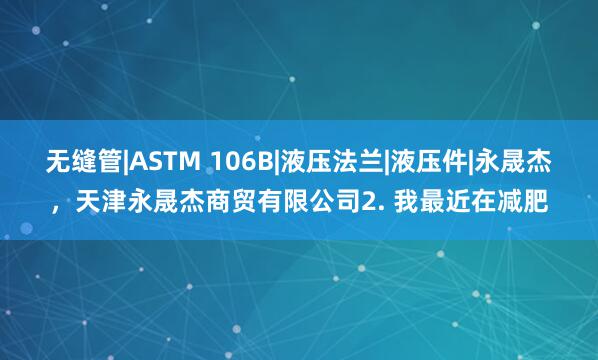 无缝管|ASTM 106B|液压法兰|液压件|永晟杰,天津永晟杰商贸有限公司2. 我最近在减肥