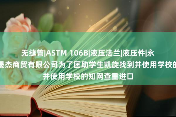 无缝管|ASTM 106B|液压法兰|液压件|永晟杰，天津永晟杰商贸有限公司为了匡助学生凯旋找到并使用学校的知网查重进口
